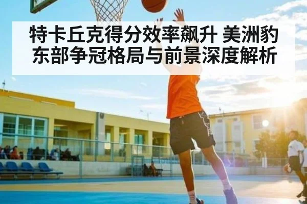 特卡丘克得分效率飙升 美洲豹东部争冠格局与前景深度解析