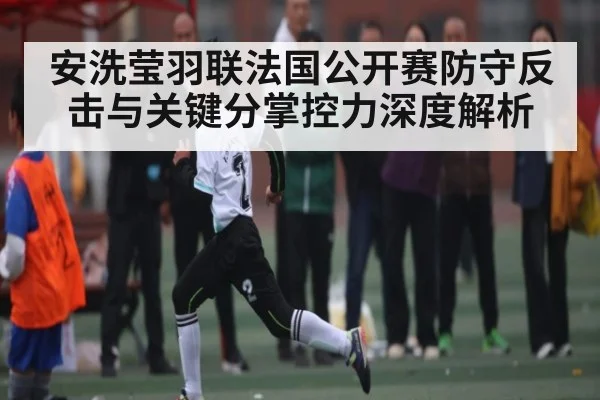 安洗莹羽联法国公开赛防守反击与关键分掌控力深度解析